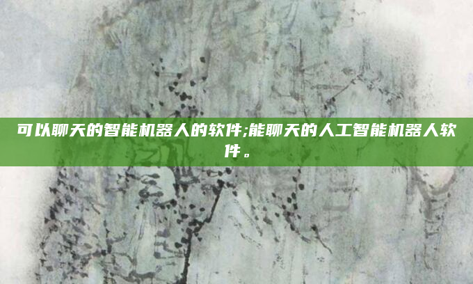 可以聊天的智能机器人的软件;能聊天的人工智能机器人软件。