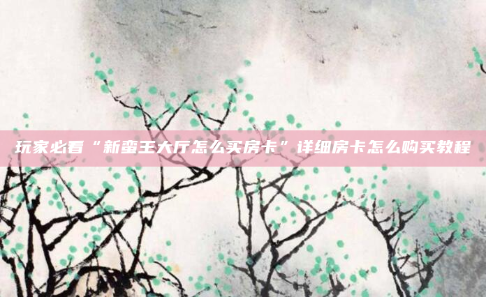 玩家必看“新蛮王大厅怎么买房卡”详细房卡怎么购买教程