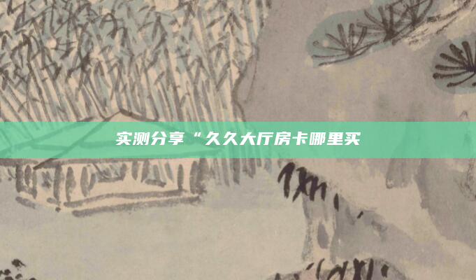 实测分享“久久大厅房卡哪里买
