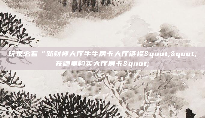 玩家必看“新财神大厅牛牛房卡大厅链接""在哪里购买大厅房卡"