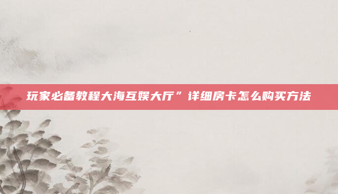 玩家必备教程大海互娱大厅”详细房卡怎么购买方法