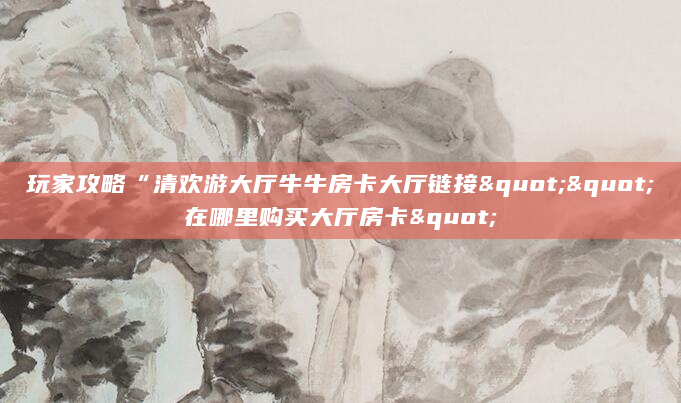 玩家攻略“清欢游大厅牛牛房卡大厅链接""在哪里购买大厅房卡"