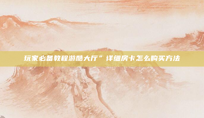 玩家必备教程游酷大厅”详细房卡怎么购买方法