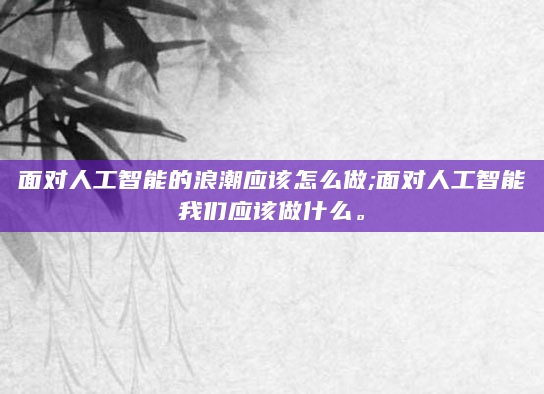 面对人工智能的浪潮应该怎么做;面对人工智能我们应该做什么。