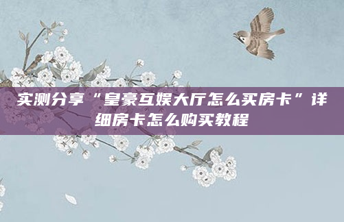 实测分享“皇豪互娱大厅怎么买房卡”详细房卡怎么购买教程