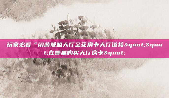 玩家必看“闲游联盟大厅金花房卡大厅链接""在哪里购买大厅房卡"