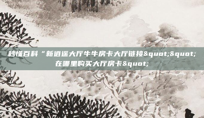秒懂百科“新逍遥大厅牛牛房卡大厅链接""在哪里购买大厅房卡"