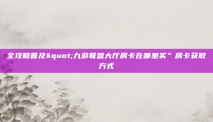 全攻略普及"九游联盟大厅房卡在哪里买”房卡获取方式