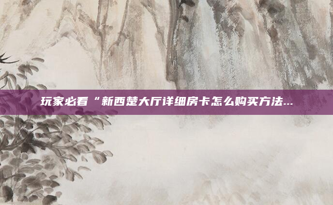 玩家必看“新西楚大厅详细房卡怎么购买方法...