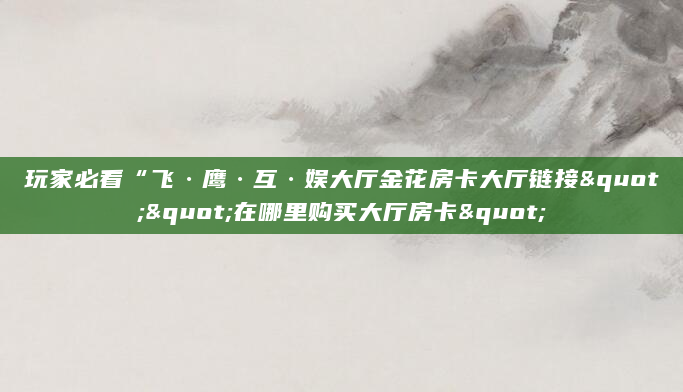 玩家必看“飞·鹰·互·娱大厅金花房卡大厅链接""在哪里购买大厅房卡"