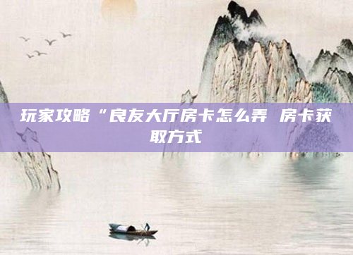 玩家攻略“良友大厅房卡怎么弄 房卡获取方式