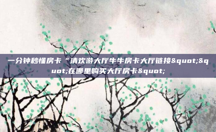 一分钟秒懂房卡“清欢游大厅牛牛房卡大厅链接""在哪里购买大厅房卡"