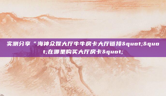 实测分享“海神众娱大厅牛牛房卡大厅链接""在哪里购买大厅房卡"