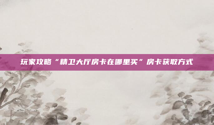 玩家攻略“精卫大厅房卡在哪里买”房卡获取方式