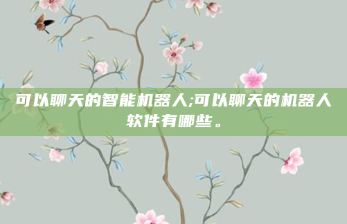 可以聊天的智能机器人;可以聊天的机器人软件有哪些。