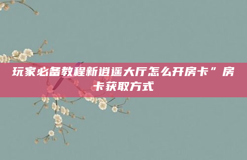 玩家必备教程新逍遥大厅怎么开房卡”房卡获取方式