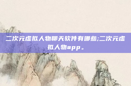 二次元虚拟人物聊天软件有哪些;二次元虚拟人物app。