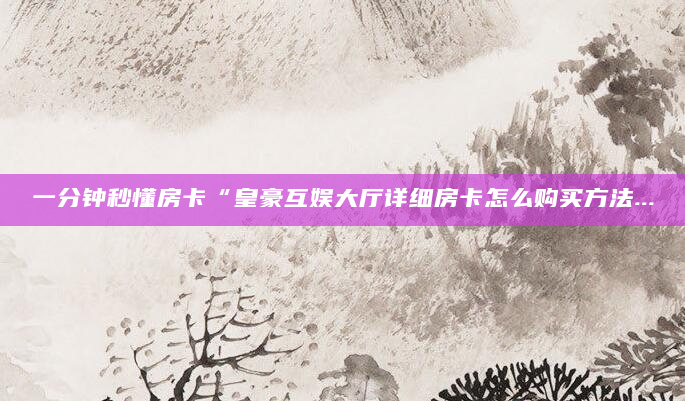 一分钟秒懂房卡“皇豪互娱大厅详细房卡怎么购买方法...