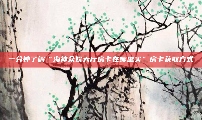 一分钟了解“海神众娱大厅房卡在哪里买”房卡获取方式