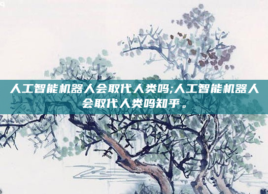 人工智能机器人会取代人类吗;人工智能机器人会取代人类吗知乎。