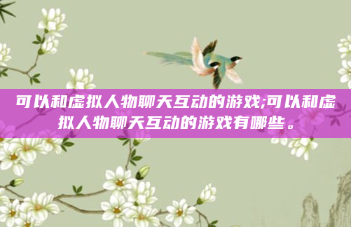 可以和虚拟人物聊天互动的游戏;可以和虚拟人物聊天互动的游戏有哪些。