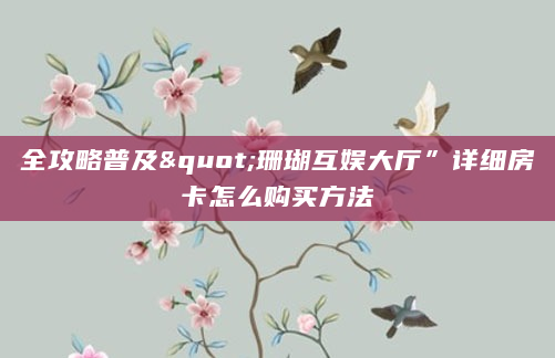 全攻略普及"珊瑚互娱大厅”详细房卡怎么购买方法