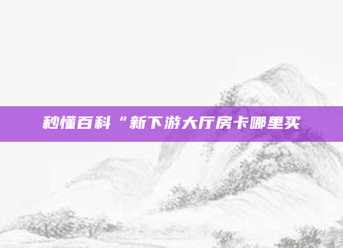 秒懂百科“新下游大厅房卡哪里买