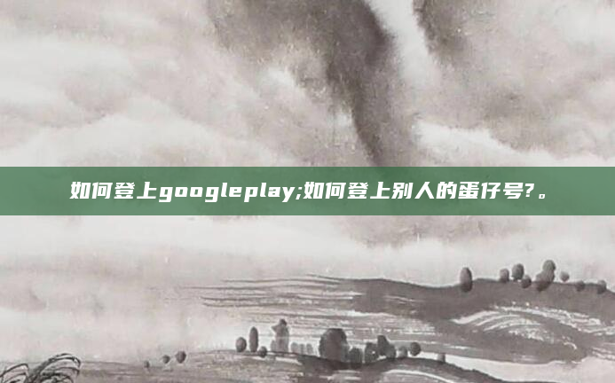如何登上googleplay;如何登上别人的蛋仔号?。
