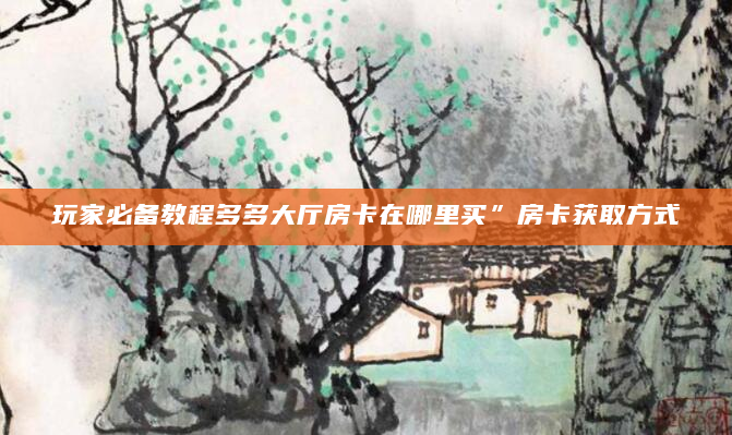 玩家必备教程多多大厅房卡在哪里买”房卡获取方式