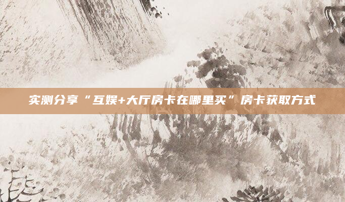 实测分享“互娱+大厅房卡在哪里买”房卡获取方式