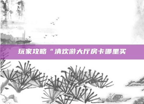 玩家攻略“清欢游大厅房卡哪里买