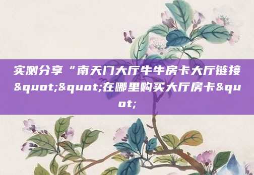 实测分享“南天门大厅牛牛房卡大厅链接""在哪里购买大厅房卡"