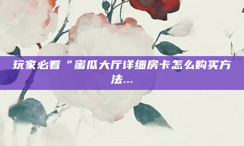 玩家必看“蜜瓜大厅详细房卡怎么购买方法...