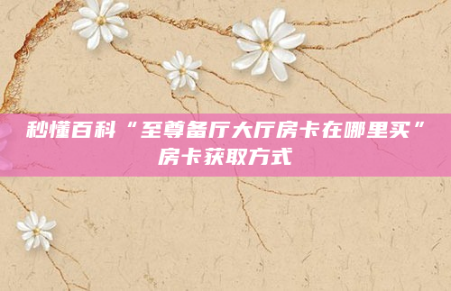 秒懂百科“至尊备厅大厅房卡在哪里买”房卡获取方式