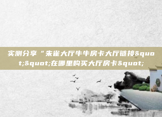 实测分享“朱雀大厅牛牛房卡大厅链接""在哪里购买大厅房卡"
