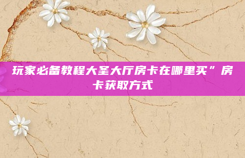 玩家必备教程大圣大厅房卡在哪里买”房卡获取方式