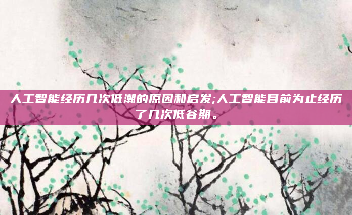 人工智能经历几次低潮的原因和启发;人工智能目前为止经历了几次低谷期。