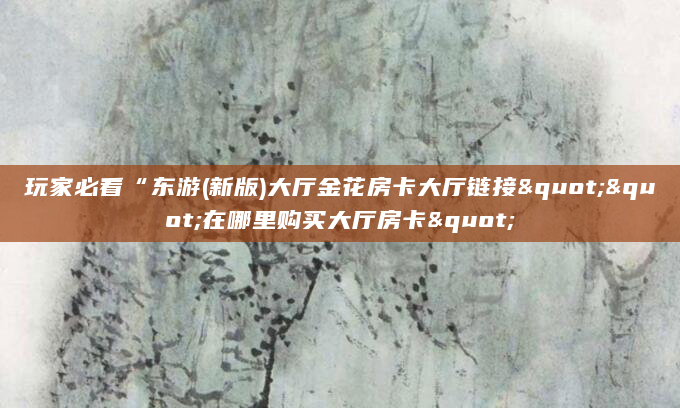 玩家必看“东游(新版)大厅金花房卡大厅链接""在哪里购买大厅房卡"