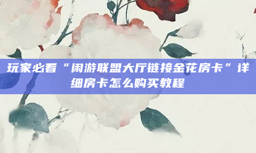 玩家必看“闲游联盟大厅链接金花房卡”详细房卡怎么购买教程