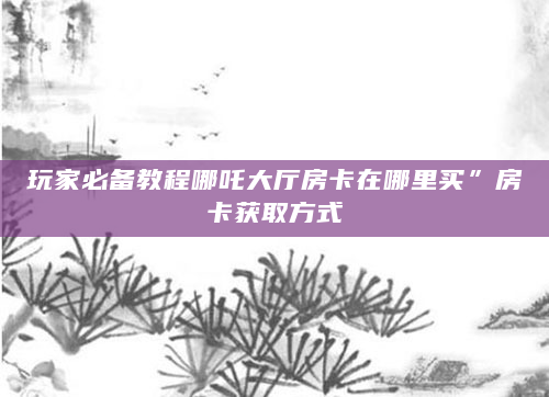 玩家必备教程哪吒大厅房卡在哪里买”房卡获取方式