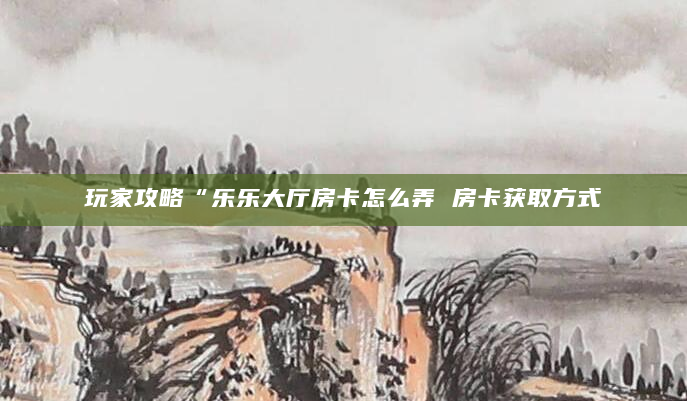玩家攻略“乐乐大厅房卡怎么弄 房卡获取方式
