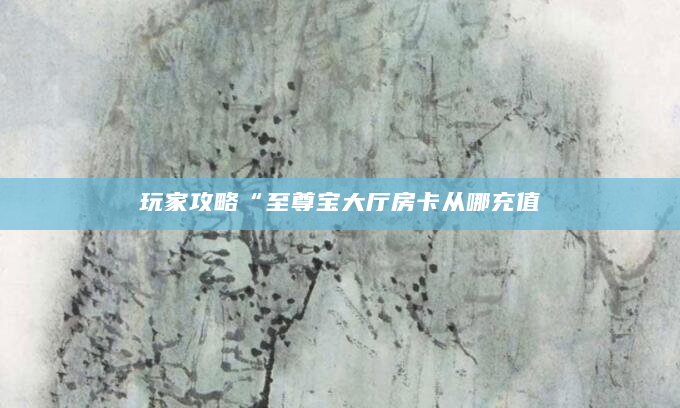 玩家攻略“至尊宝大厅房卡从哪充值
