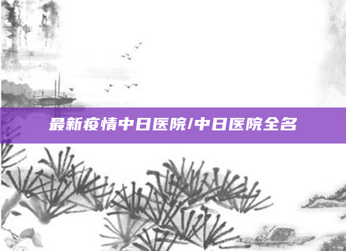 最新疫情中日医院/中日医院全名