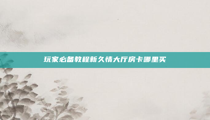 玩家必备教程新久情大厅房卡哪里买