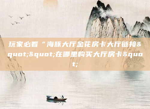 玩家必看“海豚大厅金花房卡大厅链接""在哪里购买大厅房卡"