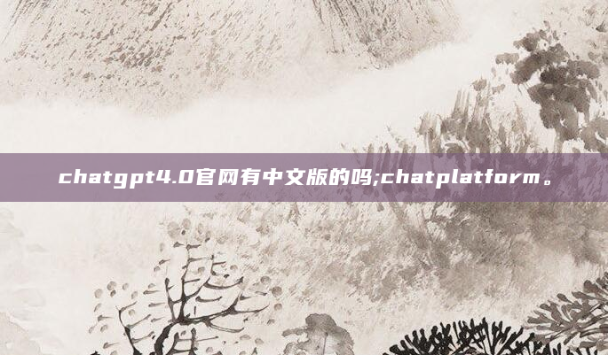 chatgpt4.0官网有中文版的吗;chatplatform。