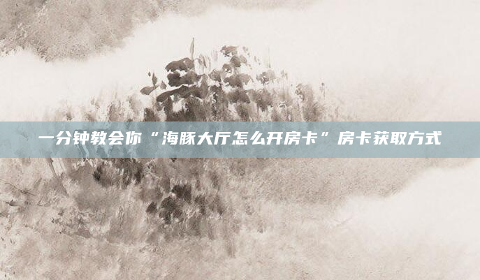 一分钟教会你“海豚大厅怎么开房卡”房卡获取方式