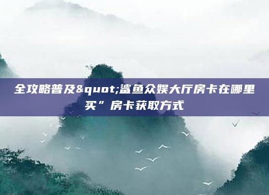 全攻略普及"鲨鱼众娱大厅房卡在哪里买”房卡获取方式