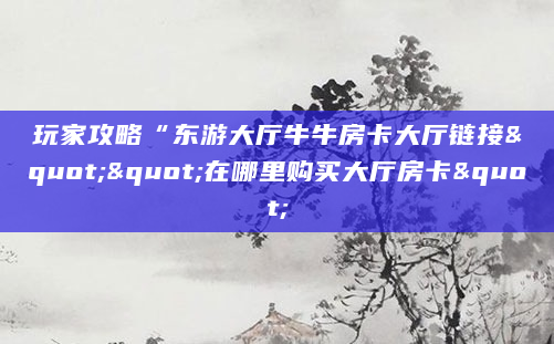 玩家攻略“东游大厅牛牛房卡大厅链接""在哪里购买大厅房卡"