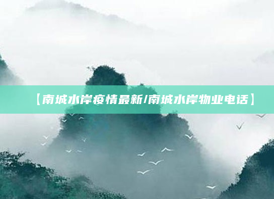 【南城水岸疫情最新/南城水岸物业电话】